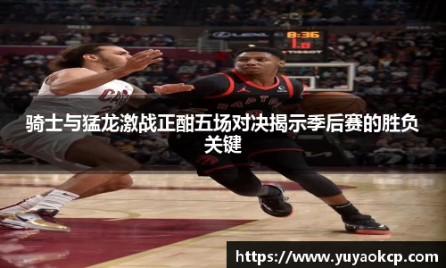 骑士与猛龙激战正酣五场对决揭示季后赛的胜负关键